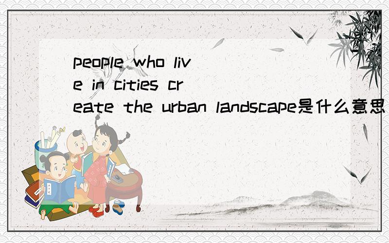 people who live in cities create the urban landscape是什么意思