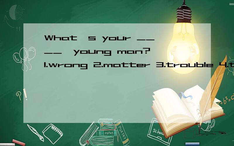 What's your ____,young man? 1.wrong 2.matter 3.trouble 4.the matter.