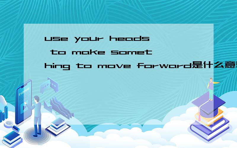 use your heads to make something to move forward是什么意思