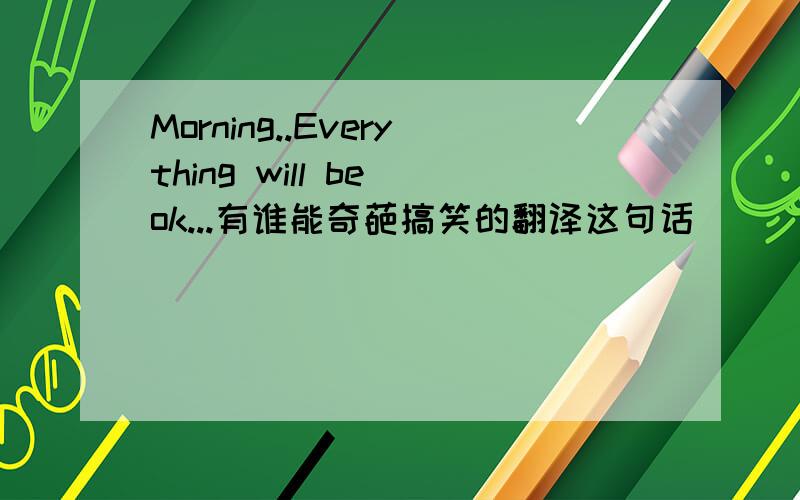 Morning..Everything will be ok...有谁能奇葩搞笑的翻译这句话