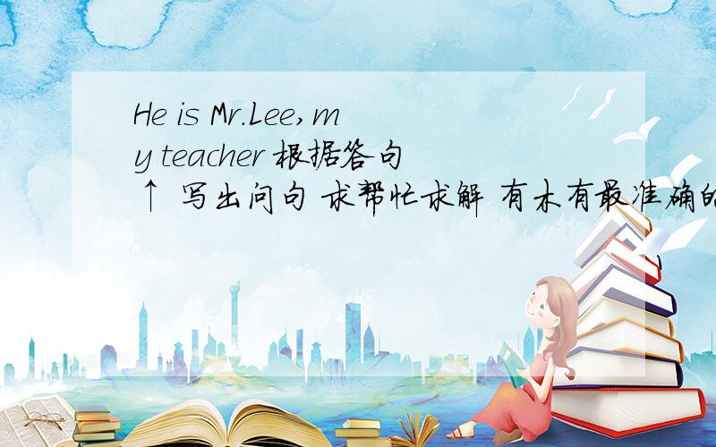 He is Mr.Lee,my teacher 根据答句↑ 写出问句 求帮忙求解 有木有最准确的....