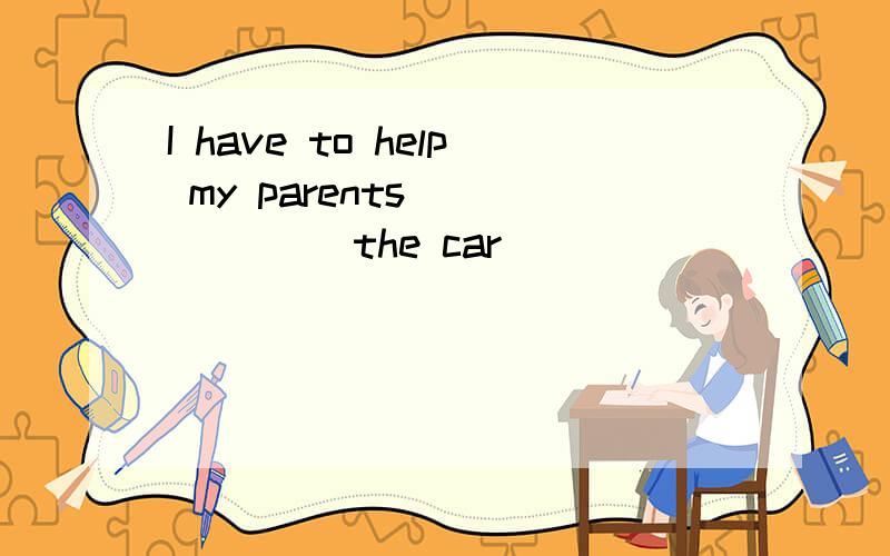 I have to help my parents_______ the car