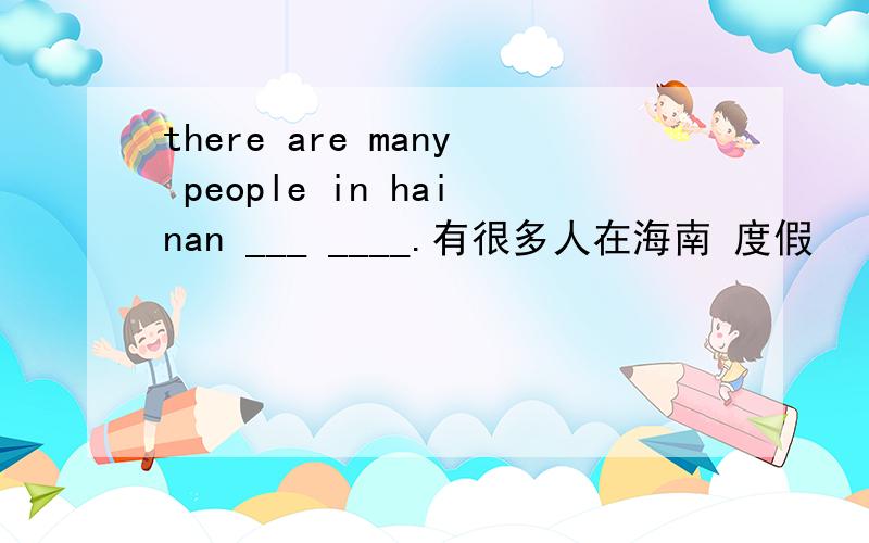 there are many people in hainan ___ ____.有很多人在海南 度假