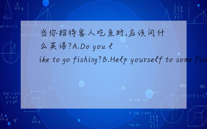 当你招待客人吃鱼时,应该问什么英语?A.Do you like to go fishing?B.Help yourself to some fish.