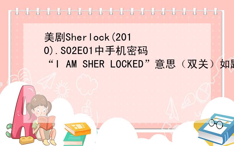 美剧Sherlock(2010).S02E01中手机密码“I AM SHER LOCKED”意思（双关）如题一个意思是我喜欢夏洛克,就是“I AM SHER LOCKED”；另一个“I AM SHERLOCKED