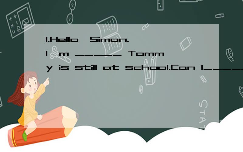 1.Hello,Simon.I'm _____ Tommy is still at school.Can I_____ a message ______ you?Neil's mother:Hello?simon:Hello,may I ____ to Tommy,please?Neil's mother:____ calling,piease?simon:My name is Simon.I'm calling____shanghai.Neil's mother:Hello,Simon.I'm