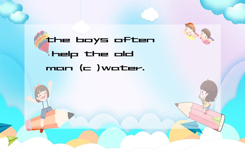 the boys often help the old man (c )water.