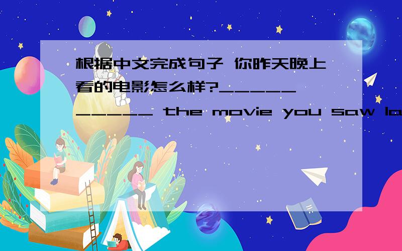 根据中文完成句子 你昨天晚上看的电影怎么样?_____ _____ the movie you saw last night?