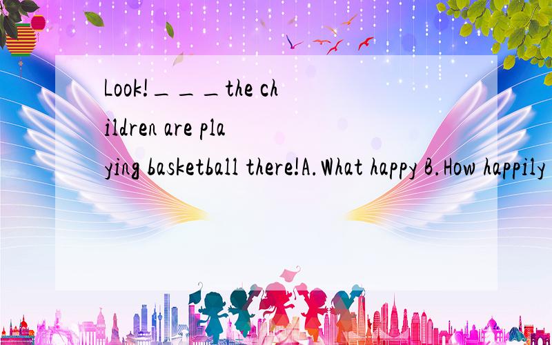 Look!___the children are playing basketball there!A.What happy B.How happily 我选的是A,是错误的.为什么错?答案B为什么是对的?