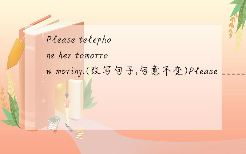 Please telephone her tomorrow moring.(改写句子,句意不变)Please ______ ______ _______ tomorrom morning.
