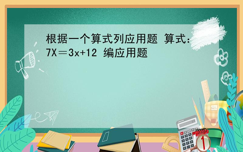根据一个算式列应用题 算式：7X＝3x+12 编应用题