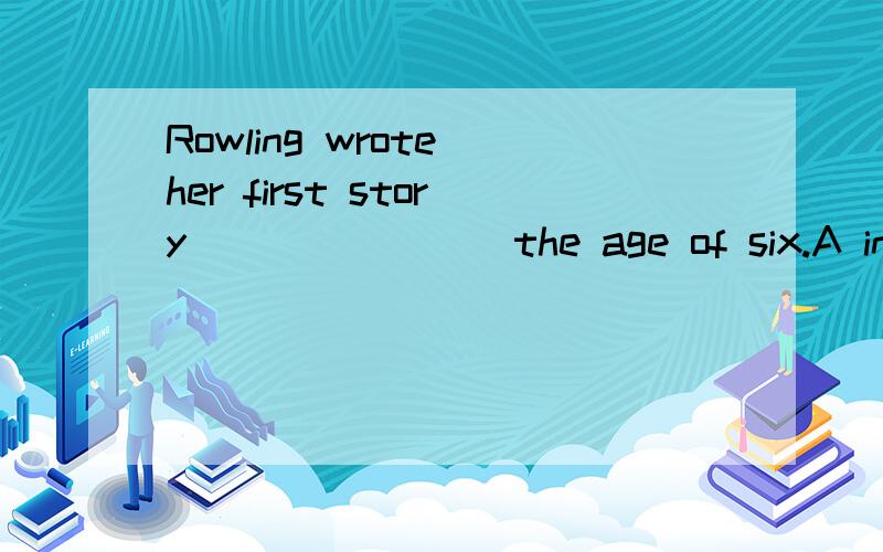 Rowling wrote her first story _______ the age of six.A in B at C for D to