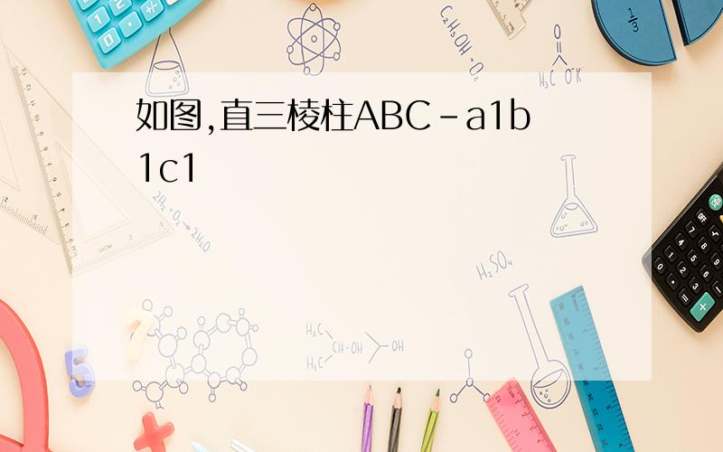 如图,直三棱柱ABC-a1b1c1