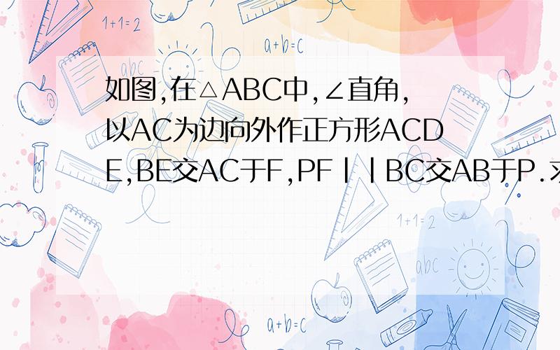 如图,在△ABC中,∠直角,以AC为边向外作正方形ACDE,BE交AC于F,PF||BC交AB于P.求证：PF=FC