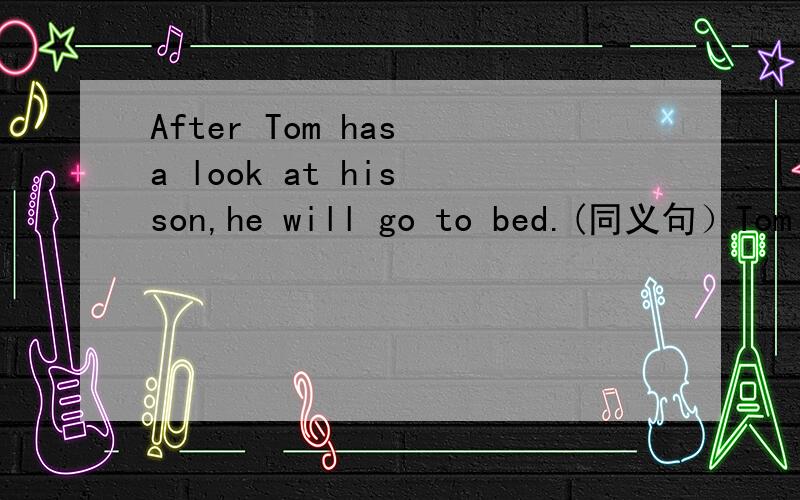 After Tom has a look at his son,he will go to bed.(同义句）Tom ____ go to bed ____ he has a look at his son.