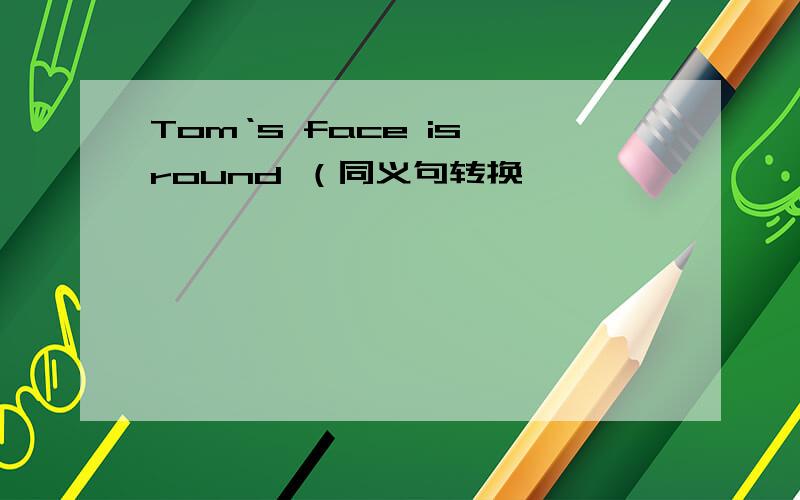 Tom‘s face is round （同义句转换