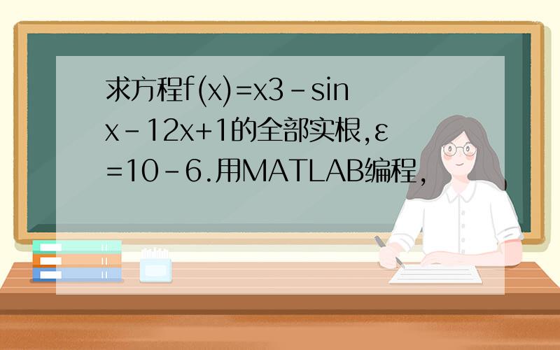 求方程f(x)=x3-sinx-12x+1的全部实根,ε=10-6.用MATLAB编程,