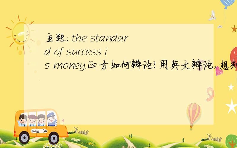 主题：the standard of success is money.正方如何辩论?用英文辩论,想知道主要的辩论方向是什么?有没有什么名人事例阿,新颖点的,但是还要很好说明白的