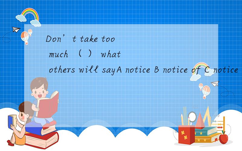 Don’t take too much （ ） what others will sayA notice B notice of C notice about D notice on正确答案是B