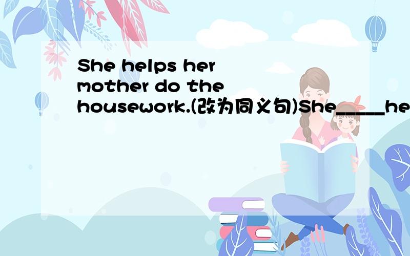 She helps her mother do the housework.(改为同义句)She_____her mother _____ the housework.