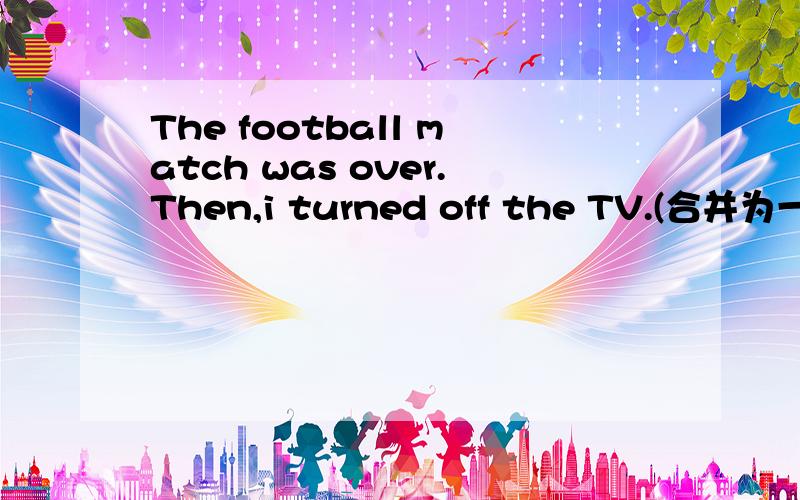 The football match was over.Then,i turned off the TV.(合并为一句） I____ ____ ____the TV_____the fo