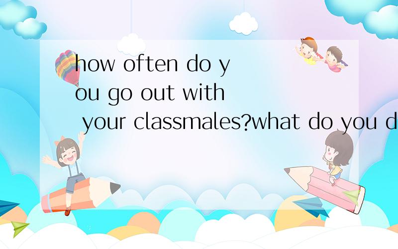 how often do you go out with your classmales?what do you do when you go out with your friends?what do you usually do on weekends?