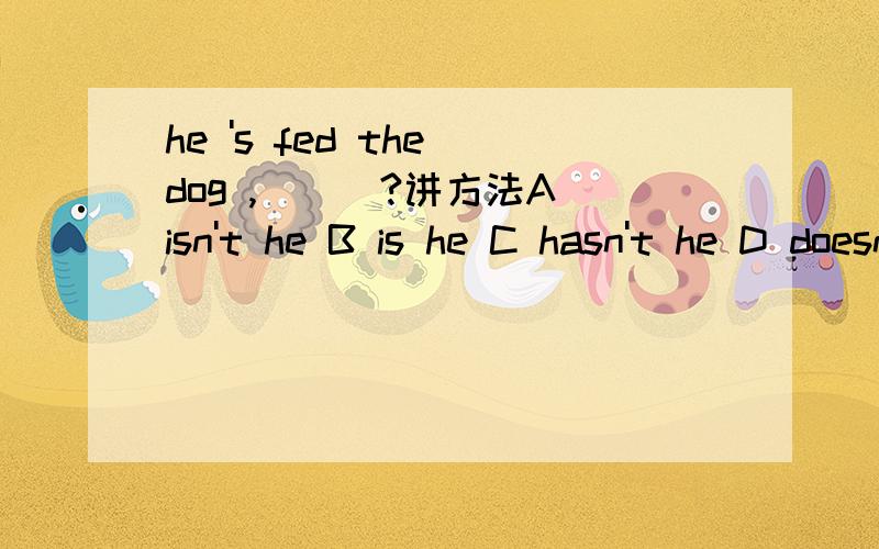 he 's fed the dog ,___?讲方法A isn't he B is he C hasn't he D doesn't he