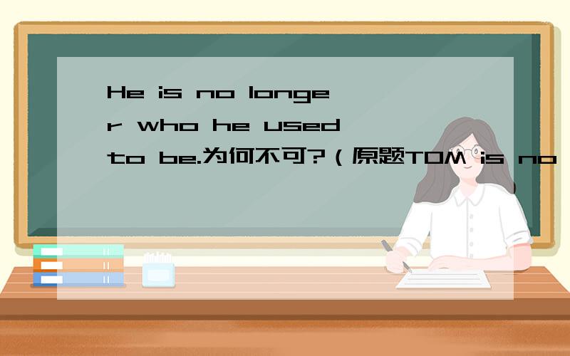 He is no longer who he used to be.为何不可?（原题TOM is no longer ____he used to be.）He is no longer what he used to be.He is no longer the person who/that he  used to be.以上两个句子均正确那为什么He is no longer who he used to
