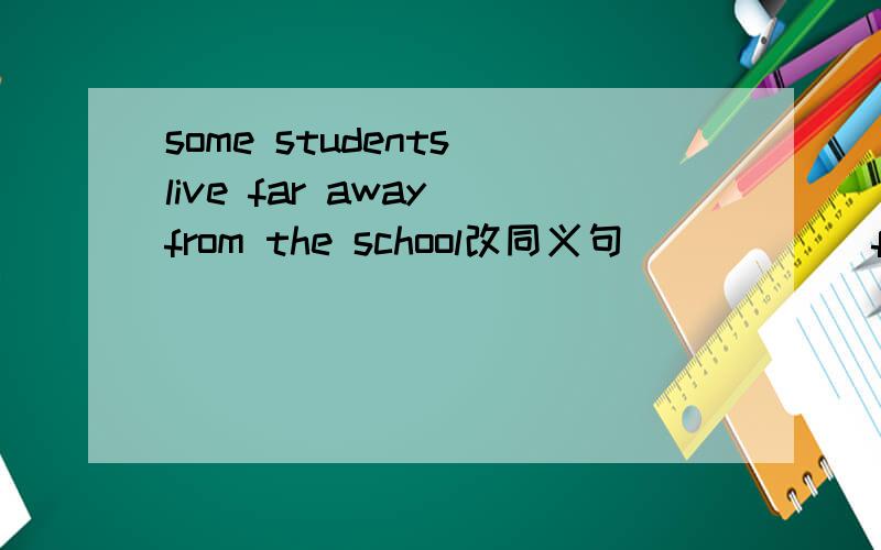 some students live far away from the school改同义句＿ ＿ ＿ ＿ from some student's homes to the school