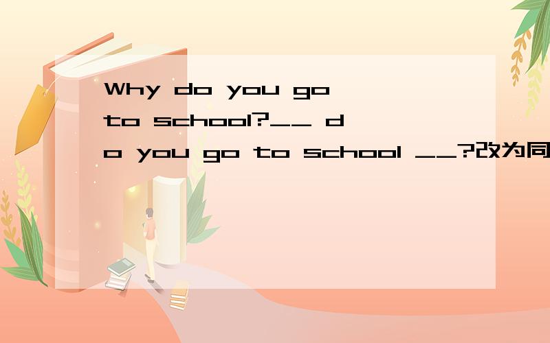 Why do you go to school?__ do you go to school __?改为同义句.