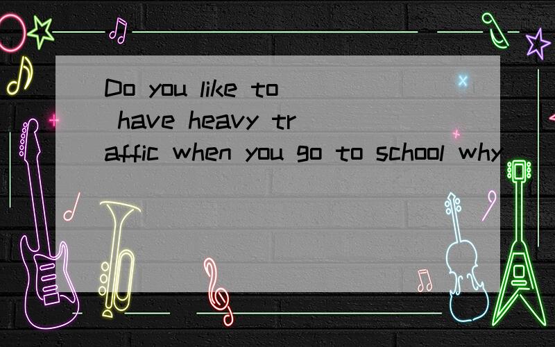 Do you like to have heavy traffic when you go to school why