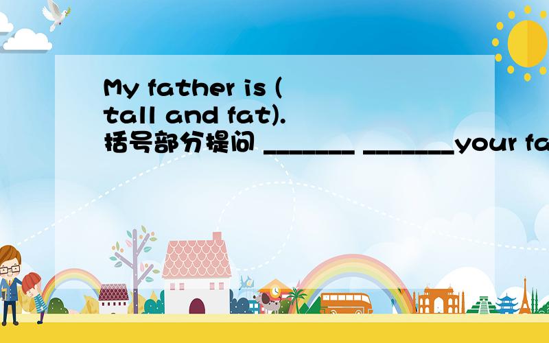 My father is (tall and fat).括号部分提问 _______ _______your father.一空一词