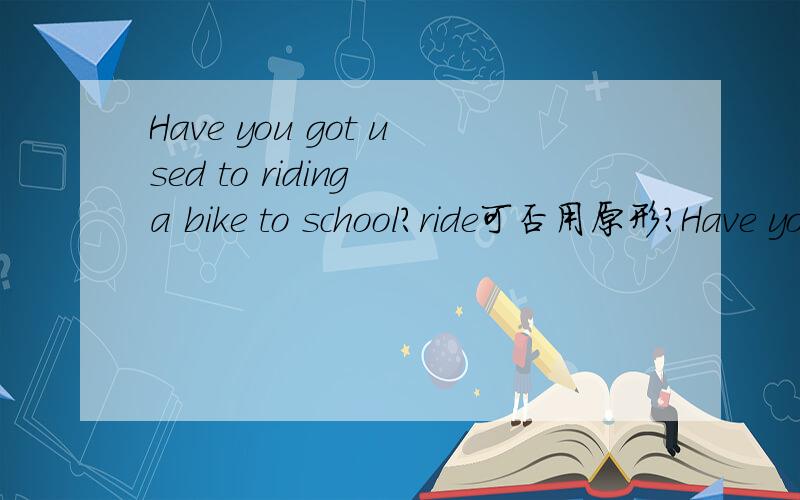 Have you got used to riding a bike to school?ride可否用原形?Have you got used to riding a bike to school?和Have you got used to ride a bike to school?哪个对,为什么
