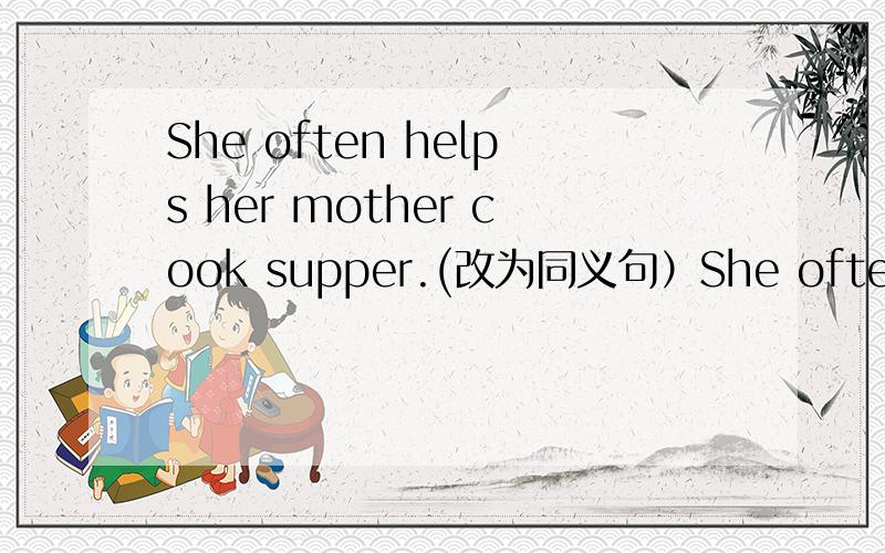 She often helps her mother cook supper.(改为同义句）She often ) her mother ) supper.