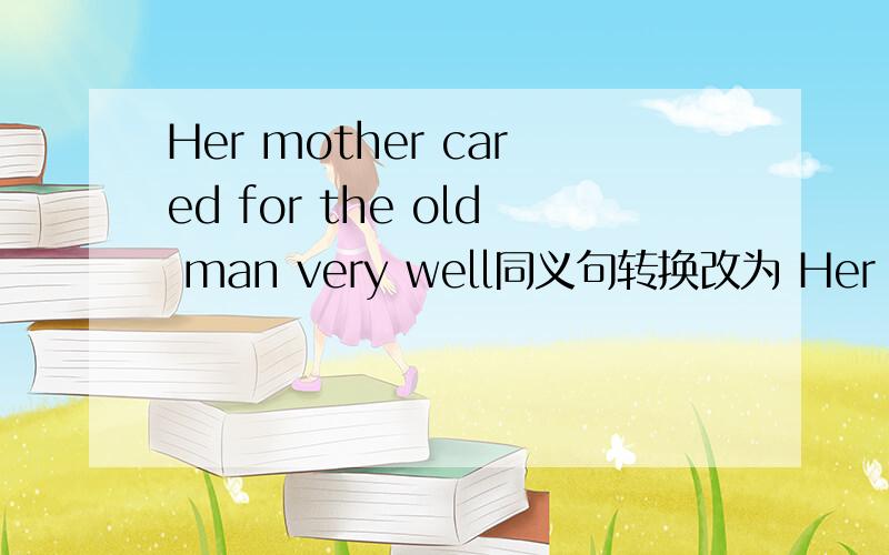 Her mother cared for the old man very well同义句转换改为 Her mother（ ） （ ） （ ） ( )the old man