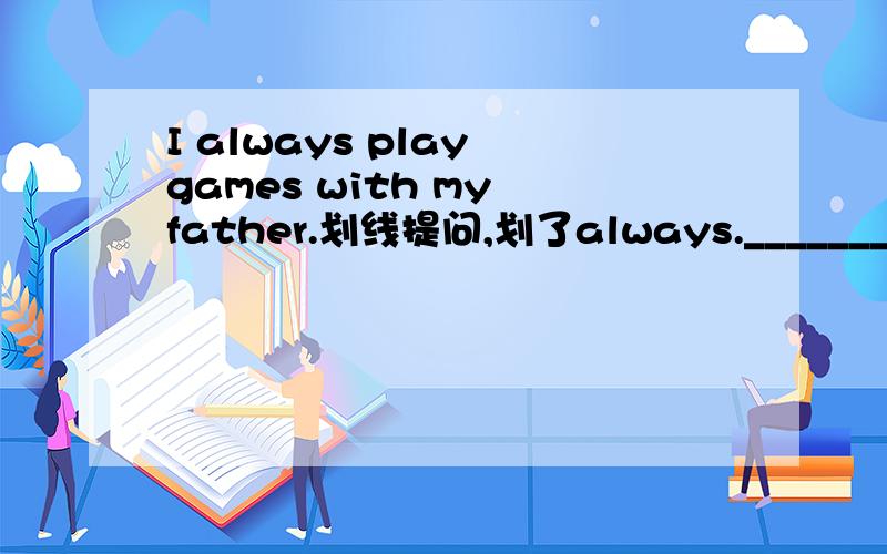 I always play games with my father.划线提问,划了always._____________ ____________ do you play games with your father?