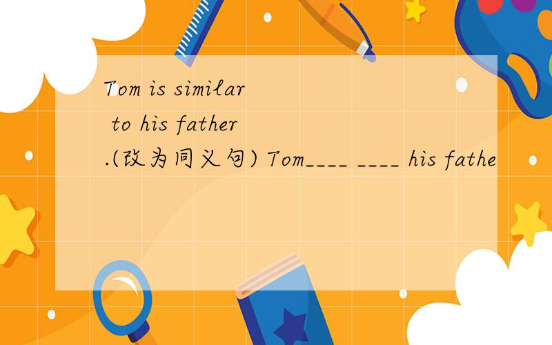 Tom is similar to his father.(改为同义句) Tom____ ____ his fathe