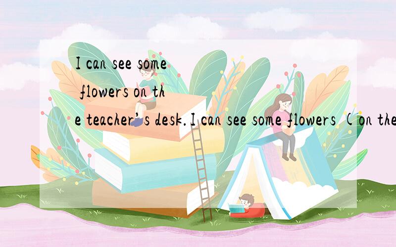 I can see some flowers on the teacher’s desk.I can see some flowers (on the teacher’s desk.) 对括号部分提问 ------ ------ you see some flowers?