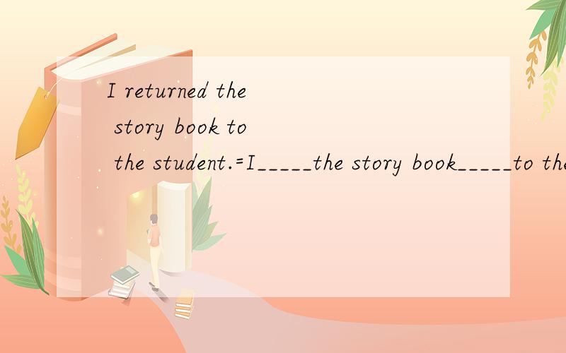 I returned the story book to the student.=I_____the story book_____to the student.