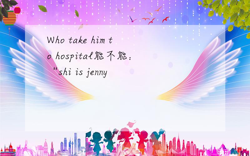 Who take him to hospital能不能：“shi is jenny