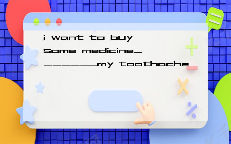 i want to buy some medicine_______my toothache