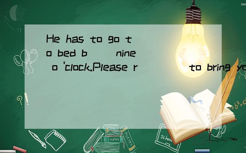 He has to go to bed b__ nine o 'clock.Please r____ to bring your homework to school next Monday.