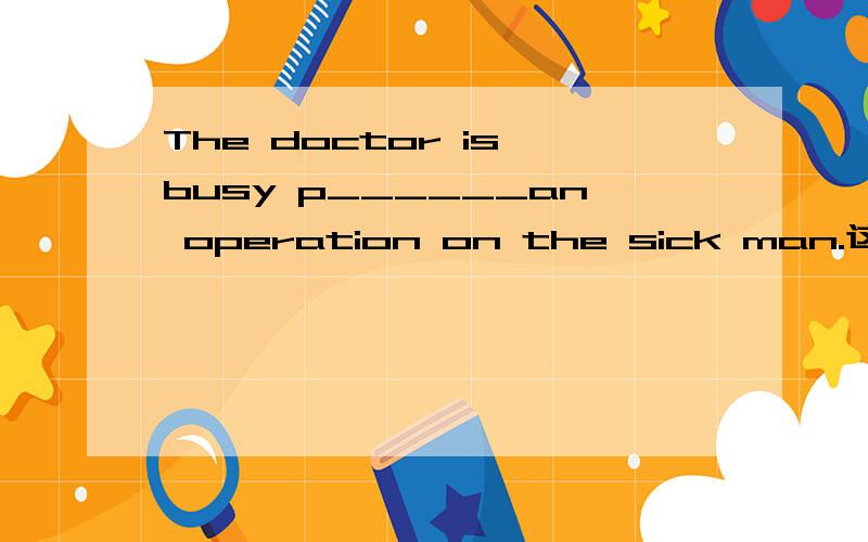 The doctor is busy p______an operation on the sick man.这是一道缺词填空