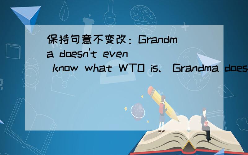 保持句意不变改：Grandma doesn't even know what WTO is.（Grandma doesn't know what WTO is____ ____.括号里的是要改的