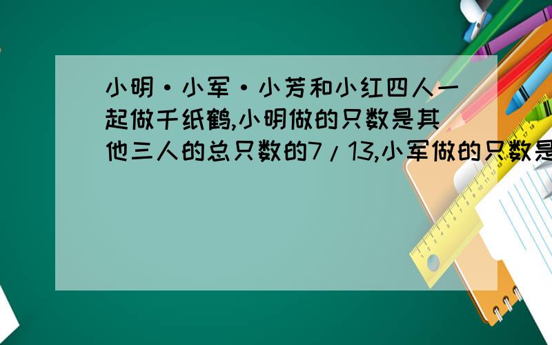 小明·小军·小芳和小红四人一起做千纸鹤,小明做的只数是其他三人的总只数的7/13,小军做的只数是其他三人