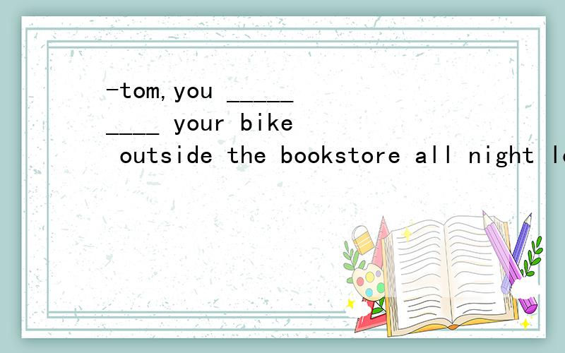 -tom,you _________ your bike outside the bookstore all night long.-My God!_____________A.forget,so did i B.forgot,so i did C.left,so did i D.left,so i did