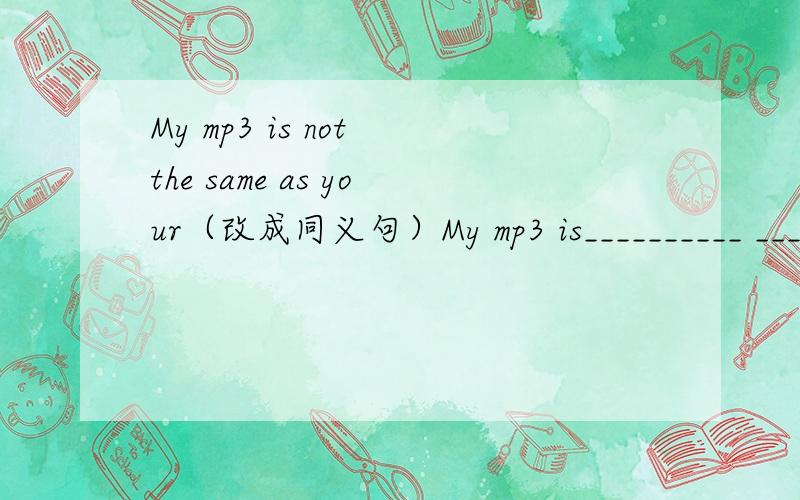 My mp3 is not the same as your（改成同义句）My mp3 is__________ __________ yours