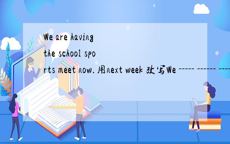 We are having the school sports meet now.用next week 改写We ----- ------ ------- ------ a school sports meet next week.