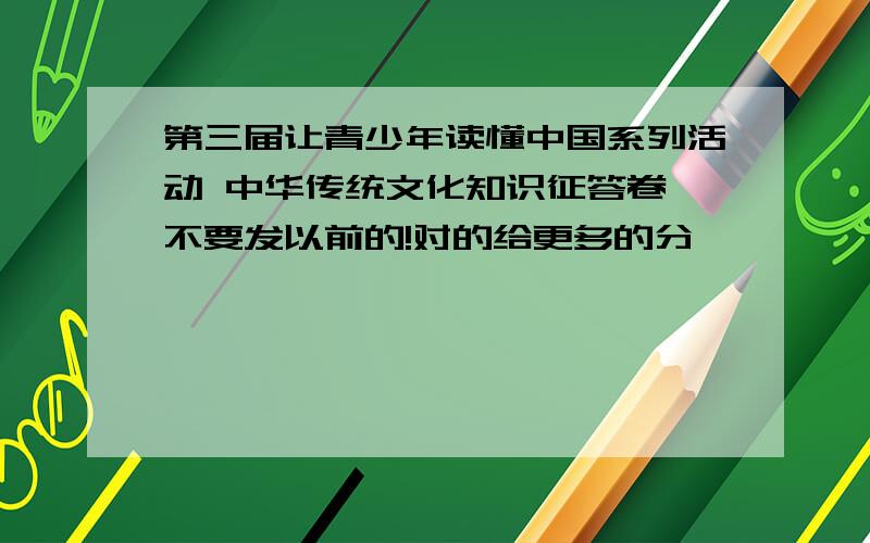 第三届让青少年读懂中国系列活动 中华传统文化知识征答卷 不要发以前的!对的给更多的分