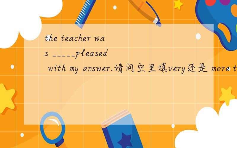 the teacher was _____pleased with my answer.请问空里填very还是 more than比较合适,或者两个都可以填?